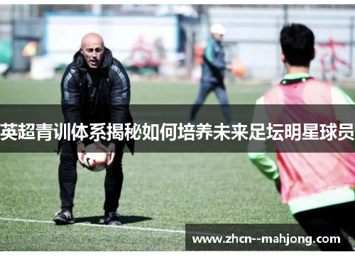 英超青训体系揭秘如何培养未来足坛明星球员