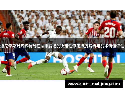 维尼修斯对阵多特时在法甲赛场的决定性作用深度解析与战术价值评估 维尼修斯对阵多特时在法甲赛场的决定性作用深度解析与战术价值评估