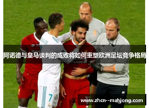 阿诺德与皇马谈判的成败将如何重塑欧洲足坛竞争格局 阿诺德与皇马谈判的成败将如何重塑欧洲足坛竞争格局