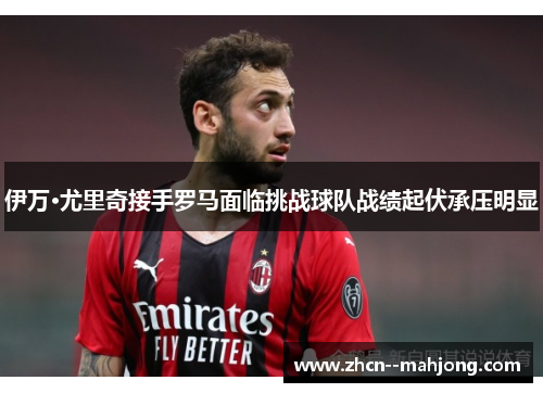 伊万·尤里奇接手罗马面临挑战球队战绩起伏承压明显 伊万·尤里奇接手罗马面临挑战球队战绩起伏承压明显